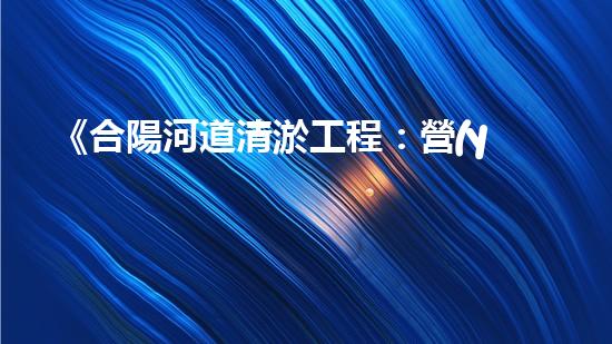 《合陽河道清淤工程：營(yíng)造暢通而清澈的水路，守護(hù)生態(tài)環(huán)境！》